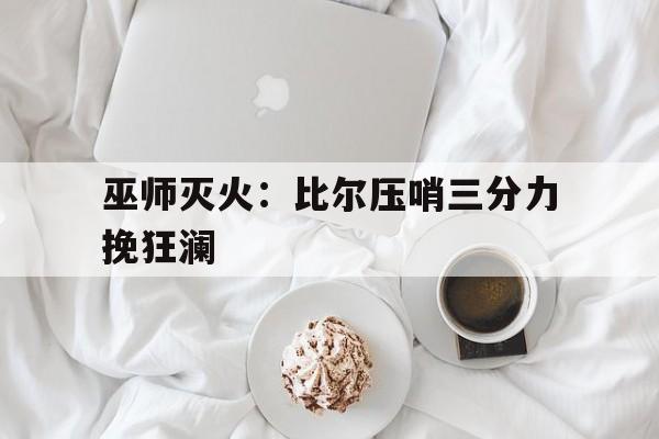 九游体育官方登录入口-关于巫师灭火：比尔压哨三分力挽狂澜的信息